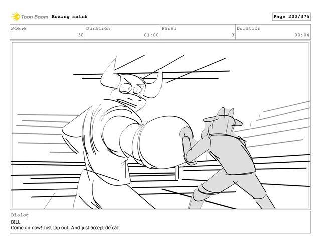 Scene
30
Duration
01:00
Panel
3
Duration
00:04
Dialog
BILL
Come on now! Just tap out. And just accept defeat!
Boxing match Page 200/375
