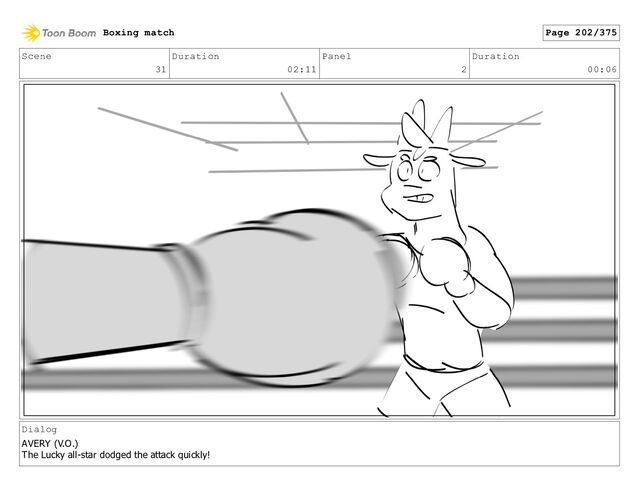 Scene
31
Duration
02:11
Panel
2
Duration
00:06
Dialog
AVERY (V.O.)
The Lucky all-star dodged the attack quickly!
Boxing match Page 202/375
