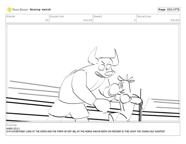 Scene
33
Duration
05:05
Panel
1
Duration
00:09
Dialog
AVERY (O.S.)
O-M-G EVERYONE!! LOOK AT THE SPEED AND THE FORM! HE GOT BILL BY THE HORNS AND HE KEEPS ON MISSING! IS THIS WHAT THE YOUNG CALF WANTED?
Boxing match Page 221/375
