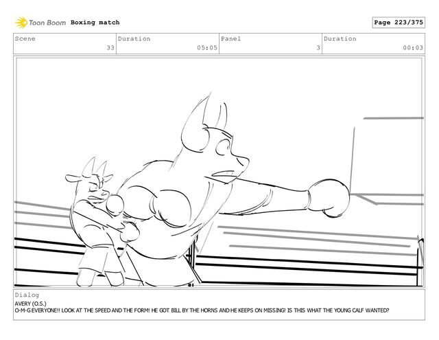 Scene
33
Duration
05:05
Panel
3
Duration
00:03
Dialog
AVERY (O.S.)
O-M-G EVERYONE!! LOOK AT THE SPEED AND THE FORM! HE GOT BILL BY THE HORNS AND HE KEEPS ON MISSING! IS THIS WHAT THE YOUNG CALF WANTED?
Boxing match Page 223/375
