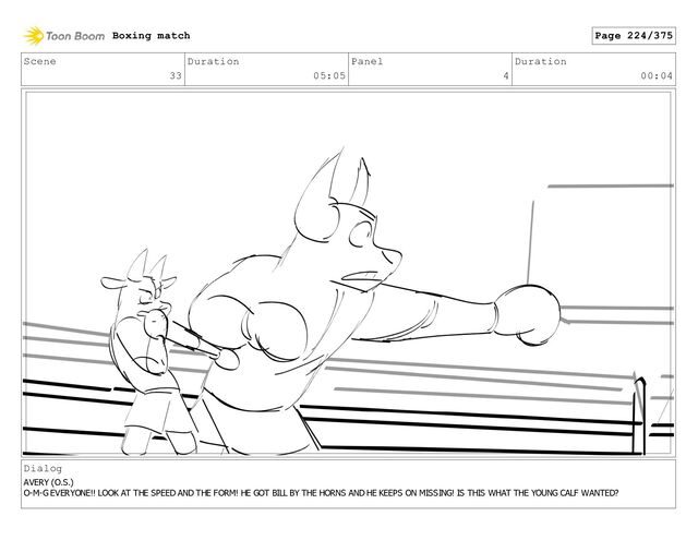 Scene
33
Duration
05:05
Panel
4
Duration
00:04
Dialog
AVERY (O.S.)
O-M-G EVERYONE!! LOOK AT THE SPEED AND THE FORM! HE GOT BILL BY THE HORNS AND HE KEEPS ON MISSING! IS THIS WHAT THE YOUNG CALF WANTED?
Boxing match Page 224/375
