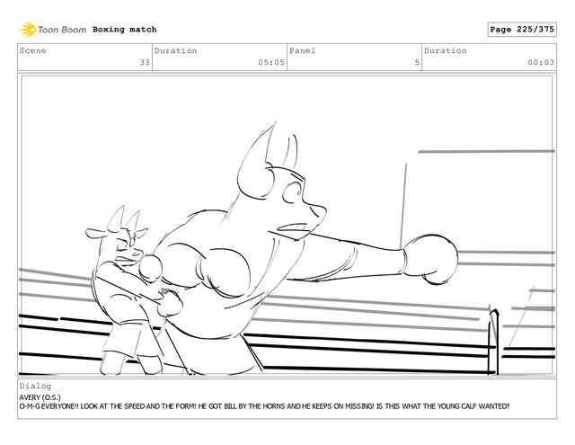 Scene
33
Duration
05:05
Panel
5
Duration
00:03
Dialog
AVERY (O.S.)
O-M-G EVERYONE!! LOOK AT THE SPEED AND THE FORM! HE GOT BILL BY THE HORNS AND HE KEEPS ON MISSING! IS THIS WHAT THE YOUNG CALF WANTED?
Boxing match Page 225/375
