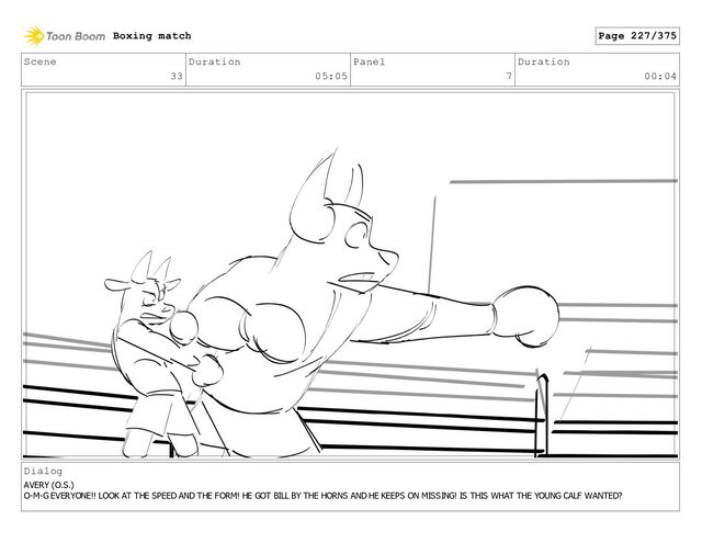 Scene
33
Duration
05:05
Panel
7
Duration
00:04
Dialog
AVERY (O.S.)
O-M-G EVERYONE!! LOOK AT THE SPEED AND THE FORM! HE GOT BILL BY THE HORNS AND HE KEEPS ON MISSING! IS THIS WHAT THE YOUNG CALF WANTED?
Boxing match Page 227/375
