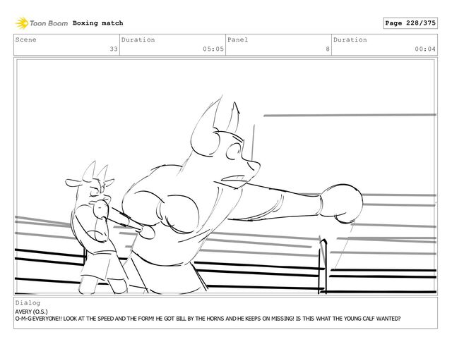 Scene
33
Duration
05:05
Panel
8
Duration
00:04
Dialog
AVERY (O.S.)
O-M-G EVERYONE!! LOOK AT THE SPEED AND THE FORM! HE GOT BILL BY THE HORNS AND HE KEEPS ON MISSING! IS THIS WHAT THE YOUNG CALF WANTED?
Boxing match Page 228/375
