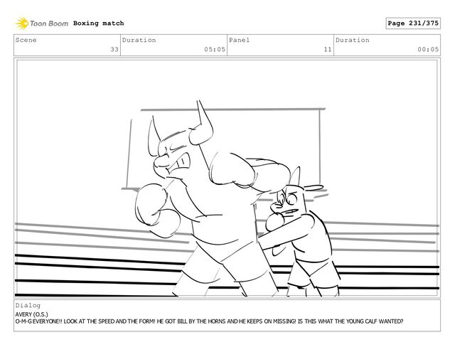 Scene
33
Duration
05:05
Panel
11
Duration
00:05
Dialog
AVERY (O.S.)
O-M-G EVERYONE!! LOOK AT THE SPEED AND THE FORM! HE GOT BILL BY THE HORNS AND HE KEEPS ON MISSING! IS THIS WHAT THE YOUNG CALF WANTED?
Boxing match Page 231/375
