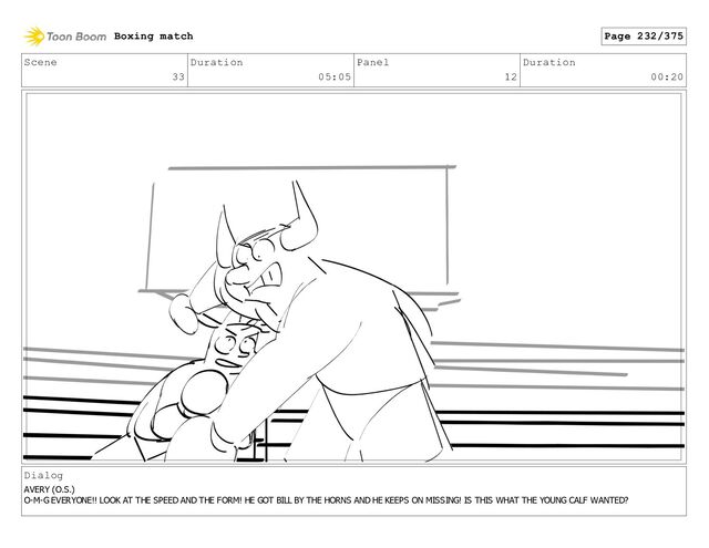 Scene
33
Duration
05:05
Panel
12
Duration
00:20
Dialog
AVERY (O.S.)
O-M-G EVERYONE!! LOOK AT THE SPEED AND THE FORM! HE GOT BILL BY THE HORNS AND HE KEEPS ON MISSING! IS THIS WHAT THE YOUNG CALF WANTED?
Boxing match Page 232/375
