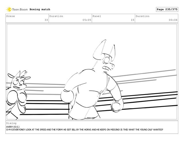 Scene
33
Duration
05:05
Panel
15
Duration
00:04
Dialog
AVERY (O.S.)
O-M-G EVERYONE!! LOOK AT THE SPEED AND THE FORM! HE GOT BILL BY THE HORNS AND HE KEEPS ON MISSING! IS THIS WHAT THE YOUNG CALF WANTED?
Boxing match Page 235/375
