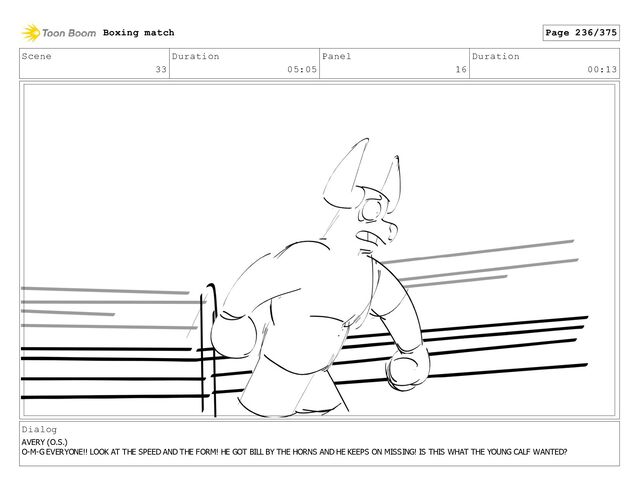 Scene
33
Duration
05:05
Panel
16
Duration
00:13
Dialog
AVERY (O.S.)
O-M-G EVERYONE!! LOOK AT THE SPEED AND THE FORM! HE GOT BILL BY THE HORNS AND HE KEEPS ON MISSING! IS THIS WHAT THE YOUNG CALF WANTED?
Boxing match Page 236/375
