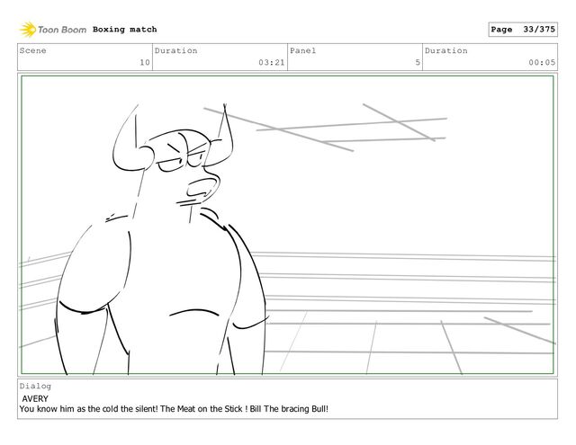 Scene
10
Duration
03:21
Panel
5
Duration
00:05
Dialog
AVERY
You know him as the cold the silent! The Meat on the Stick ! Bill The bracing Bull!
Boxing match Page 33/375
