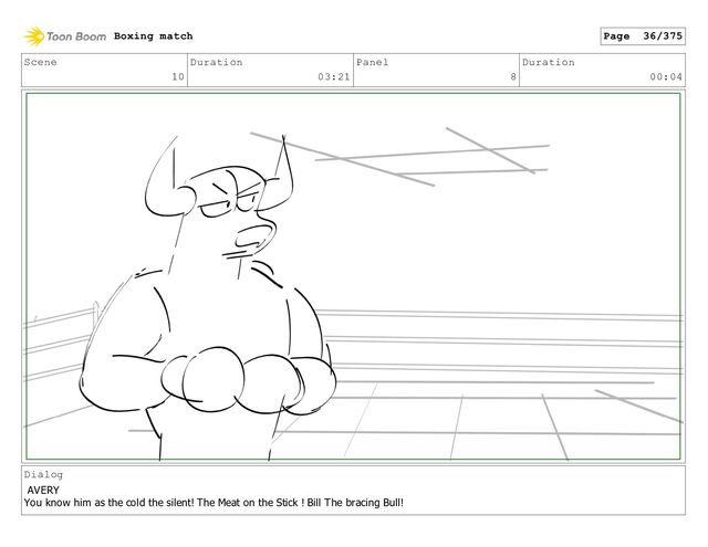 Scene
10
Duration
03:21
Panel
8
Duration
00:04
Dialog
AVERY
You know him as the cold the silent! The Meat on the Stick ! Bill The bracing Bull!
Boxing match Page 36/375
