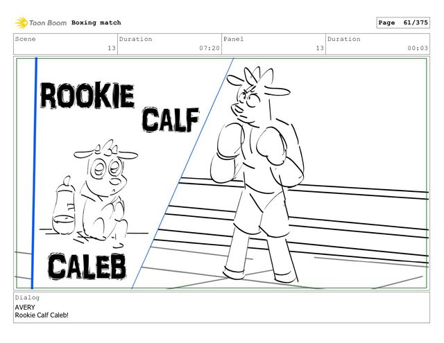 Scene
13
Duration
07:20
Panel
13
Duration
00:03
Dialog
AVERY
Rookie Calf Caleb!
Boxing match Page 61/375
