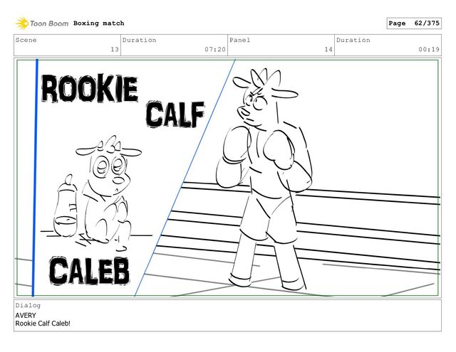 Scene
13
Duration
07:20
Panel
14
Duration
00:19
Dialog
AVERY
Rookie Calf Caleb!
Boxing match Page 62/375
