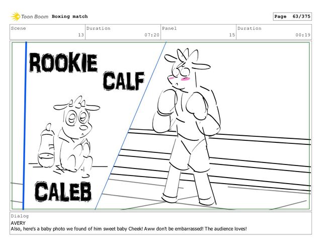 Scene
13
Duration
07:20
Panel
15
Duration
00:19
Dialog
AVERY
Also, here's a baby photo we found of him sweet baby Cheek! Aww don't be embarrassed! The audience loves!
Boxing match Page 63/375
