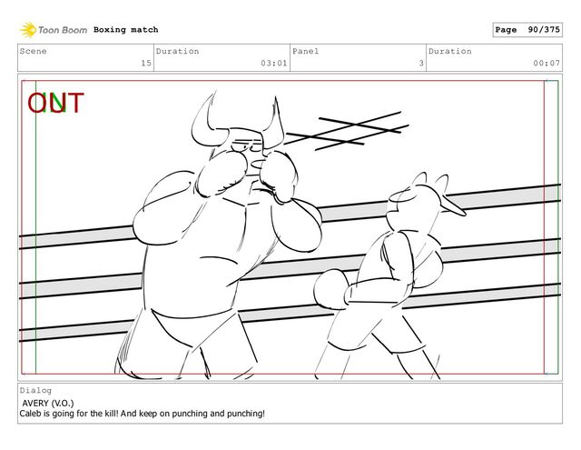 Scene
15
Duration
03:01
Panel
3
Duration
00:07
Dialog
AVERY (V.O.)
Caleb is going for the kill! And keep on punching and punching!
Boxing match Page 90/375
