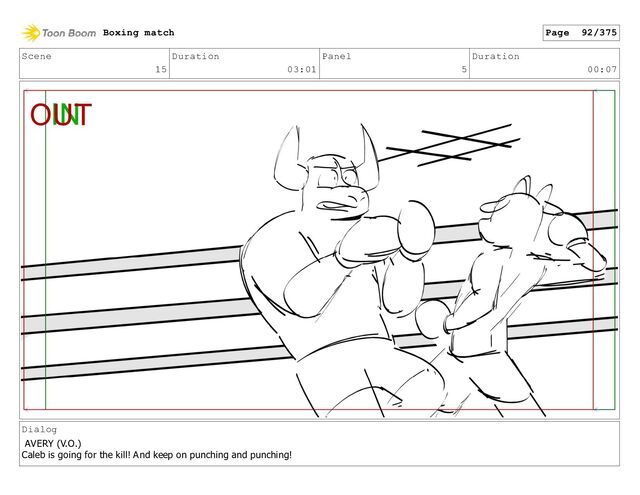 Scene
15
Duration
03:01
Panel
5
Duration
00:07
Dialog
AVERY (V.O.)
Caleb is going for the kill! And keep on punching and punching!
Boxing match Page 92/375
