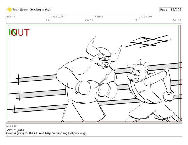 Scene
15
Duration
03:01
Panel
7
Duration
00:04
Dialog
AVERY (V.O.)
Caleb is going for the kill! And keep on punching and punching!
Boxing match Page 94/375
