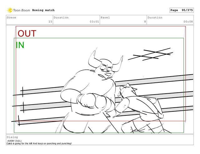Scene
15
Duration
03:01
Panel
8
Duration
00:08
Dialog
AVERY (V.O.)
Caleb is going for the kill! And keep on punching and punching!
Boxing match Page 95/375
