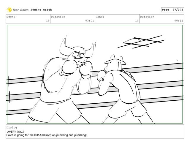 Scene
15
Duration
03:01
Panel
10
Duration
00:11
Dialog
AVERY (V.O.)
Caleb is going for the kill! And keep on punching and punching!
Boxing match Page 97/375
