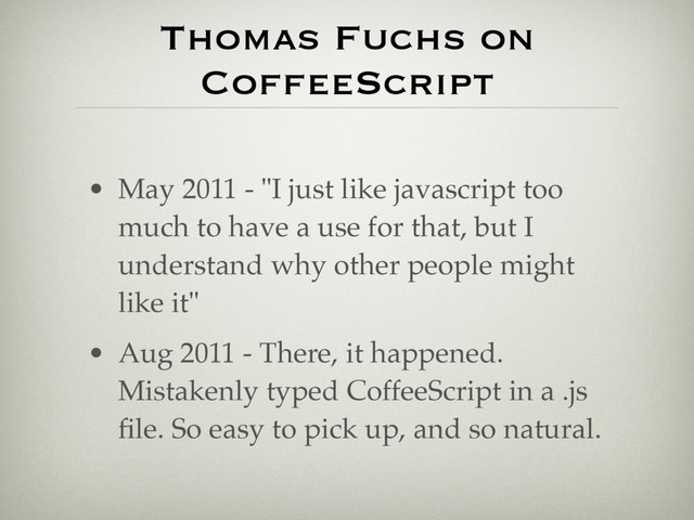 Thomas Fuchs on
CoffeeScript
• May 2011 - "I just like javascript too
much to have a use for that, but I
understand why other people might
like it"
• Aug 2011 - There, it happened.
Mistakenly typed CoffeeScript in a .js
ﬁle. So easy to pick up, and so natural.
