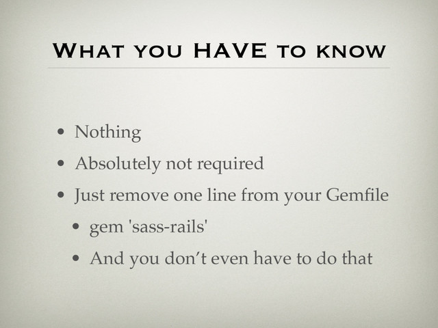 • Nothing
• Absolutely not required
• Just remove one line from your Gemﬁle
• gem 'sass-rails'
• And you don’t even have to do that
What you HAVE to know
