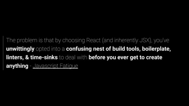 The problem is that by choosing React (and inherently JSX), you've
unwittingly opted into a confusing nest of build tools, boilerplate,
linters, & time-sinks to deal with before you ever get to create
anything - Javascript Fatigue
