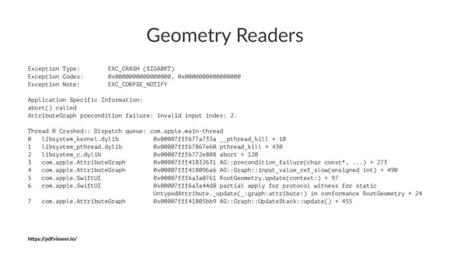 Geometry Readers
Exception Type: EXC_CRASH (SIGABRT)
Exception Codes: 0x0000000000000000, 0x0000000000000000
Exception Note: EXC_CORPSE_NOTIFY
Application Specific Information:
abort() called
AttributeGraph precondition failure: invalid input index: 2.
Thread 0 Crashed:: Dispatch queue: com.apple.main-thread
0 libsystem_kernel.dylib 0x00007fff677a733a __pthread_kill + 10
1 libsystem_pthread.dylib 0x00007fff67867e60 pthread_kill + 430
2 libsystem_c.dylib 0x00007fff6772e808 abort + 120
3 com.apple.AttributeGraph 0x00007fff41832631 AG::precondition_failure(char const*, ...) + 273
4 com.apple.AttributeGraph 0x00007fff418096a6 AG::Graph::input_value_ref_slow(unsigned int) + 490
5 com.apple.SwiftUI 0x00007fff6a3a0761 RootGeometry.update(context:) + 97
6 com.apple.SwiftUI 0x00007fff6a3a44d8 partial apply for protocol witness for static
UntypedAttribute._update(_:graph:attribute:) in conformance RootGeometry + 24
7 com.apple.AttributeGraph 0x00007fff41805bb9 AG::Graph::UpdateStack::update() + 455
h"ps:/
/pdfviewer.io/
