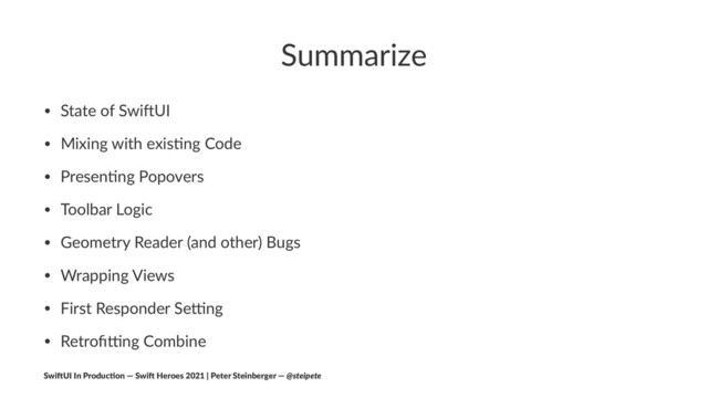 Summarize
• State of Swi+UI
• Mixing with exis4ng Code
• Presen4ng Popovers
• Toolbar Logic
• Geometry Reader (and other) Bugs
• Wrapping Views
• First Responder SeKng
• RetroﬁKng Combine
Swi$UI In Produc/on — Swi$ Heroes 2021 | Peter Steinberger — @steipete
