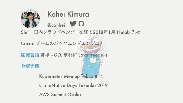 SIerɺࠃ಺Ϋϥ΢υϕϯμʔΛܦͯ2018೥1݄ Nulab ೖࣾ
Cacoo νʔϜͷόοΫΤϯυΤϯδχΞ
։ൃݴޠ ΄΅ ≡, ·Εʹ Java, Node.js
ొஃ࣮੷
Kubernetes Meetup Tokyo #14
CloudNative Days Fukuoka 2019
AWS Summit Osaka
Kohei Kimura
@cohhei

