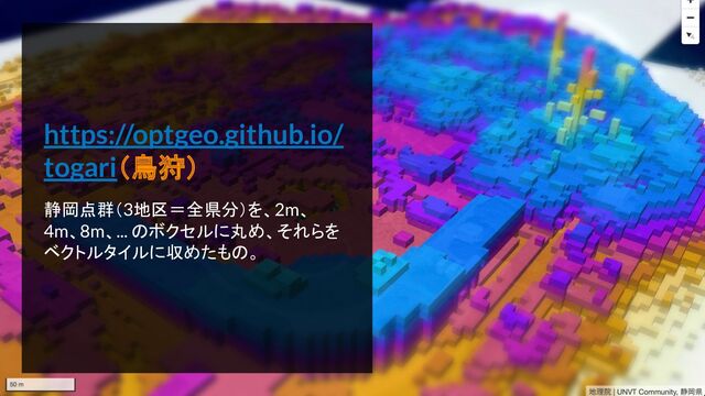 https://optgeo.github.io/
togari（鳥狩）
静岡点群（3地区＝全県分）を、2m、
4m、8m、... のボクセルに丸め、それらを
ベクトルタイルに収めたもの。
