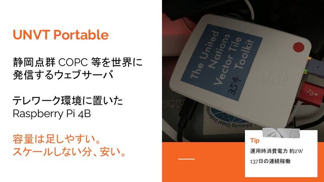 UNVT Portable
静岡点群 COPC 等を世界に
発信するウェブサーバ
テレワーク環境に置いた
Raspberry Pi 4B
容量は足しやすい。
スケールしない分、安い。
Tip
運用時消費電力 約2W
137日の連続稼働
