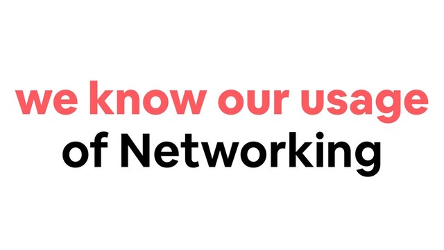 we know our usage
of Networking
