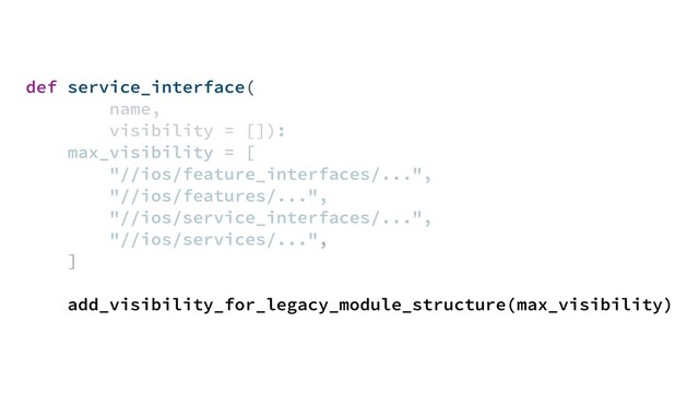 def service_interface(
name,
visibility = []):
max_visibility = [
"//ios/feature_interfaces/...",
"//ios/features/...",
"//ios/service_interfaces/...",
"//ios/services/...",
]
add_visibility_for_legacy_module_structure(max_visibility)
