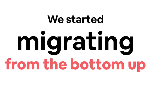 We started
migrating
from the bottom up
