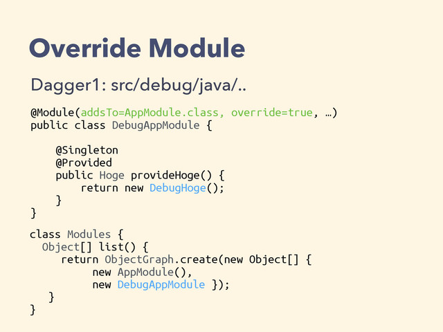 Override Module
Dagger1: src/debug/java/..
@Module(addsTo=AppModule.class, override=true, …)
public class DebugAppModule {
@Singleton
@Provided
public Hoge provideHoge() {
return new DebugHoge();
}
}
class Modules {
Object[] list() {
return ObjectGraph.create(new Object[] {
new AppModule(),
new DebugAppModule });
}
}
