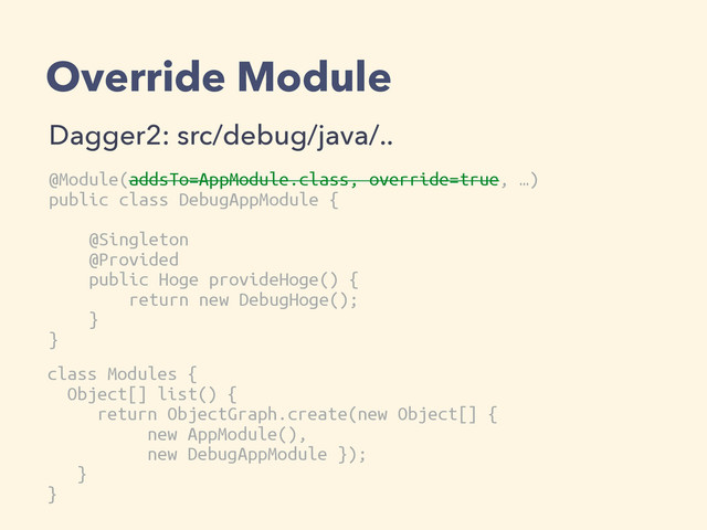 Override Module
Dagger2: src/debug/java/..
@Module(addsTo=AppModule.class, override=true, …)
public class DebugAppModule {
@Singleton
@Provided
public Hoge provideHoge() {
return new DebugHoge();
}
}
class Modules {
Object[] list() {
return ObjectGraph.create(new Object[] {
new AppModule(),
new DebugAppModule });
}
}
