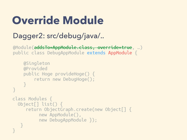 Override Module
Dagger2: src/debug/java/..
@Module(addsTo=AppModule.class, override=true, …)
public class DebugAppModule extends AppModule {
@Singleton
@Provided
public Hoge provideHoge() {
return new DebugHoge();
}
}
class Modules {
Object[] list() {
return ObjectGraph.create(new Object[] {
new AppModule(),
new DebugAppModule });
}
}
