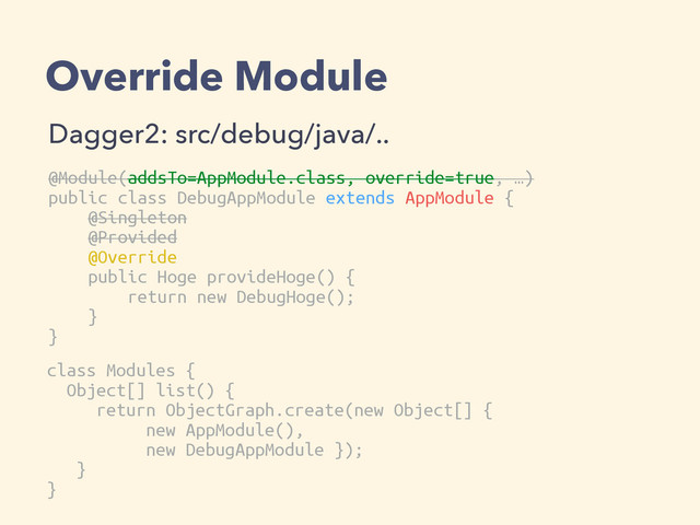 Override Module
Dagger2: src/debug/java/..
@Module(addsTo=AppModule.class, override=true, …)
public class DebugAppModule extends AppModule {
@Singleton
@Provided
@Override
public Hoge provideHoge() {
return new DebugHoge();
}
}
class Modules {
Object[] list() {
return ObjectGraph.create(new Object[] {
new AppModule(),
new DebugAppModule });
}
}
