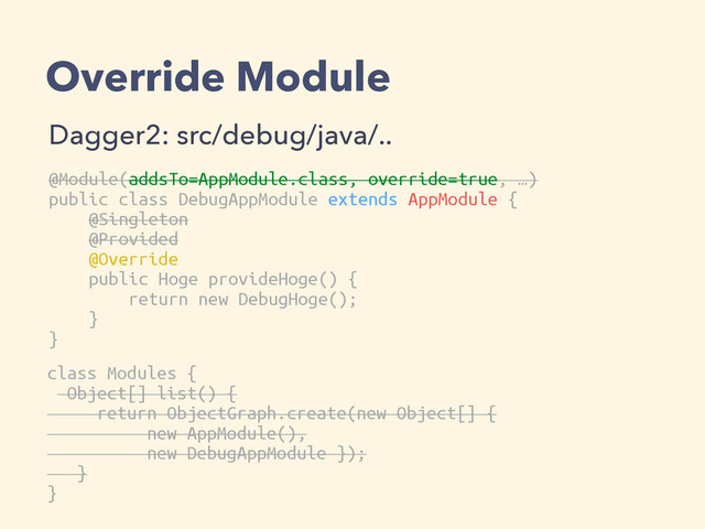 Override Module
Dagger2: src/debug/java/..
@Module(addsTo=AppModule.class, override=true, …)
public class DebugAppModule extends AppModule {
@Singleton
@Provided
@Override
public Hoge provideHoge() {
return new DebugHoge();
}
}
class Modules {
Object[] list() {
return ObjectGraph.create(new Object[] {
new AppModule(),
new DebugAppModule });
}
}
