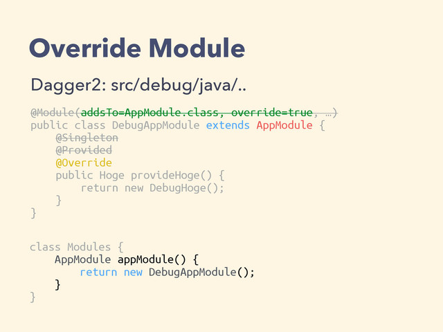 Override Module
Dagger2: src/debug/java/..
@Module(addsTo=AppModule.class, override=true, …)
public class DebugAppModule extends AppModule {
@Singleton
@Provided
@Override
public Hoge provideHoge() {
return new DebugHoge();
}
}
class Modules {
AppModule appModule() {
return new DebugAppModule();
}
}

