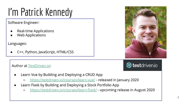 I’m Patrick Kennedy
2
Software Engineer:
● Real-time Applications
● Web Applications
Languages:
● C++, Python, JavaScript, HTML/CSS
Author at TestDriven.io:
● Learn Vue by Building and Deploying a CRUD App
○ https://testdriven.io/courses/learn-vue/ - released in January 2020
● Learn Flask by Building and Deploying a Stock Portfolio App
○ https://testdriven.io/courses/learn-ﬂask/ - upcoming release in August 2020
