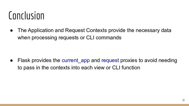 Conclusion
● The Application and Request Contexts provide the necessary data
when processing requests or CLI commands
● Flask provides the current_app and request proxies to avoid needing
to pass in the contexts into each view or CLI function
23
