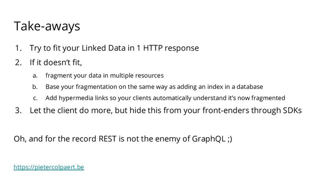https://pietercolpaert.be
Take-aways
1. Try to ﬁt your Linked Data in 1 HTTP response
2. If it doesn’t ﬁt,
a. fragment your data in multiple resources
b. Base your fragmentation on the same way as adding an index in a database
c. Add hypermedia links so your clients automatically understand it’s now fragmented
3. Let the client do more, but hide this from your front-enders through SDKs
Oh, and for the record REST is not the enemy of GraphQL ;)
