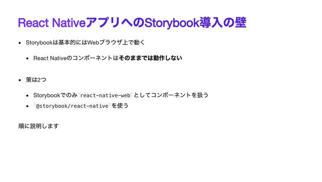 React Native
アプリへの
Storybook
導入の壁
Storybook
は基本的にはWeb
ブラウザ上で動く
React Native
のコンポーネントはそのままでは動作しない
策は2
つ
Storybook
でのみ react-native-web
としてコンポーネントを扱う
@storybook/react-native
を使う
順に説明します
` `
` `
