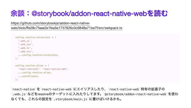 余談：
@storybook/addon-react-native-web
を読む
https://github.com/storybookjs/addon-react-native-
web/blob/ffe28c7faae2e1fea5e1757826c0c6848a71be7f/src/webpack.ts
react-native
を react-native-web
にエイリアスしたり、 react-native-web
特有の拡張子の
.web.js
などをresolve
のターゲットに入れたりしてます。 @storybook/addon-react-native-web
を使わ
なくても、これらの設定を .storybook/main.js
に書けばいけるかも。
config.resolve.extensions = [

'.web.js',

'.web.jsx',

'.web.ts',

'.web.tsx',

...config.resolve.extensions,

];

config.resolve.alias = {

'react-native$': 'react-native-web',

...config.resolve.alias,

...userAliases,

};
` ` ` ` ` `
` ` ` `
` `

