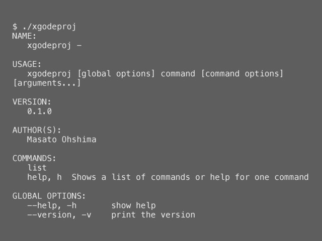 $ ./xgodeproj
NAME:
xgodeproj -
USAGE:
xgodeproj [global options] command [command options]
[arguments...]
VERSION:
0.1.0
AUTHOR(S):
Masato Ohshima
COMMANDS:
list
help, h Shows a list of commands or help for one command
GLOBAL OPTIONS:
--help, -h show help
--version, -v print the version
