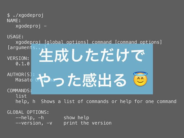 $ ./xgodeproj
NAME:
xgodeproj -
USAGE:
xgodeproj [global options] command [command options]
[arguments...]
VERSION:
0.1.0
AUTHOR(S):
Masato Ohshima
COMMANDS:
list
help, h Shows a list of commands or help for one command
GLOBAL OPTIONS:
--help, -h show help
--version, -v print the version
ੜ੒͚ͨͩ͠Ͱ
΍ͬͨײग़Δ
