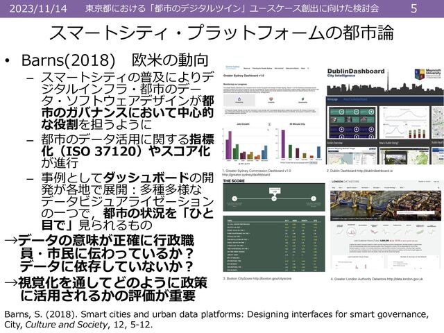東京都における「都市のデジタルツイン」ユースケース創出に向けた検討会 5
2023/11/14
• Barns(2018) 欧米の動向
– スマートシティの普及によりデ
ジタルインフラ・都市のデー
タ・ソフトウェアデザインが都
市のガバナンスにおいて中心的
な役割を担うように
– 都市のデータ活用に関する指標
化（ISO 37120）やスコア化
が進行
– 事例としてダッシュボードの開
発が各地で展開：多種多様な
データビジュアライゼーション
の一つで，都市の状況を「ひと
目で」見られるもの
→データの意味が正確に行政職
員・市民に伝わっているか？
データに依存していないか？
→視覚化を通してどのように政策
に活用されるかの評価が重要
スマートシティ・プラットフォームの都市論
Barns, S. (2018). Smart cities and urban data platforms: Designing interfaces for smart governance,
City, Culture and Society, 12, 5-12.
