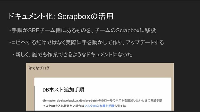 ドキュメント化: Scrapboxの活用
・手順がSREチーム側にあるものを、チームのScrapboxに移設
・コピペするだけではなく実際に手を動かして作り、アップデートする
　・新しく、誰でも作業できるようなドキュメントになった
