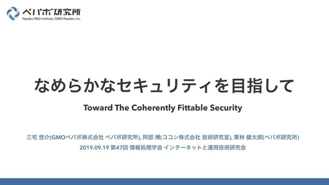 Toward The Coherently Fittable Security
ࡾ୐ ༔հ(GMOϖύϘגࣜձࣾ ϖύϘݚڀॴ), Ѩ෦ ത(ίίϯגࣜձࣾ ٕज़ݚڀࣨ), ܀ྛ ݈ଠ࿠(ϖύϘݚڀॴ)
2019.09.19 ୈ47ճ ৘ใॲཧֶձ Πϯλʔωοτͱӡ༻ٕज़ݚڀձ
ͳΊΒ͔ͳηΩϡϦςΟΛ໨ࢦͯ͠
