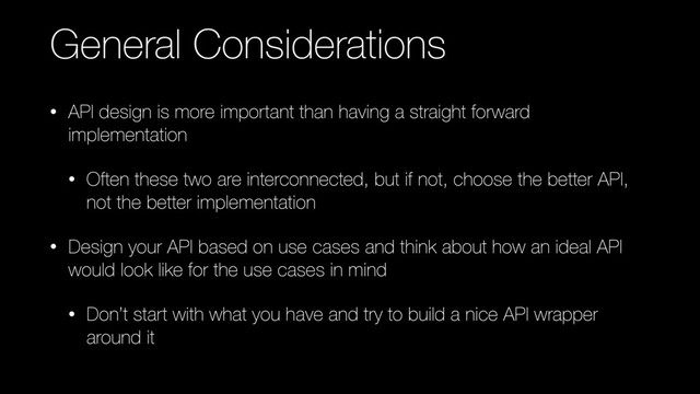 General Considerations
• API design is more important than having a straight forward
implementation
• Often these two are interconnected, but if not, choose the better API,
not the better implementation
• Design your API based on use cases and think about how an ideal API
would look like for the use cases in mind
• Don’t start with what you have and try to build a nice API wrapper
around it
